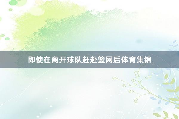 即使在离开球队赶赴篮网后体育集锦