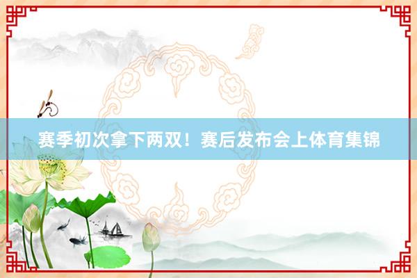 赛季初次拿下两双！赛后发布会上体育集锦