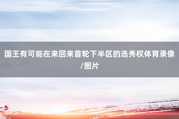国王有可能在来回来首轮下半区的选秀权体育录像/图片