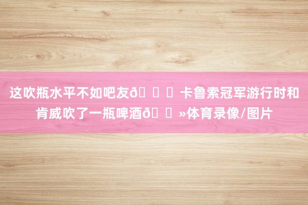 这吹瓶水平不如吧友👀卡鲁索冠军游行时和肯威吹了一瓶啤酒🍻体育录像/图片
