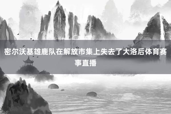 密尔沃基雄鹿队在解放市集上失去了大洛后体育赛事直播