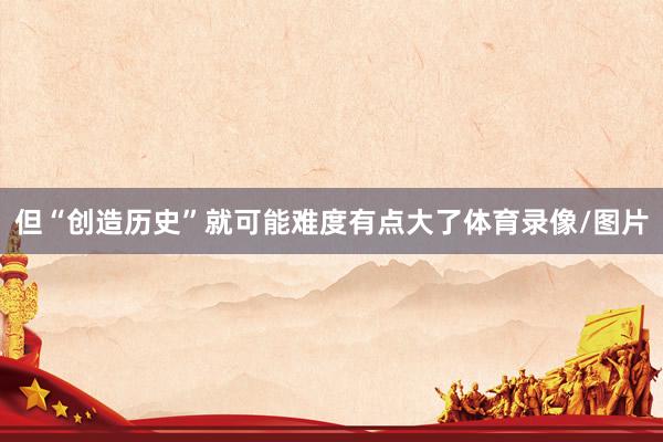 但“创造历史”就可能难度有点大了体育录像/图片
