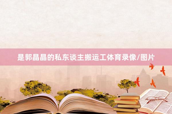 是郭晶晶的私东谈主搬运工体育录像/图片