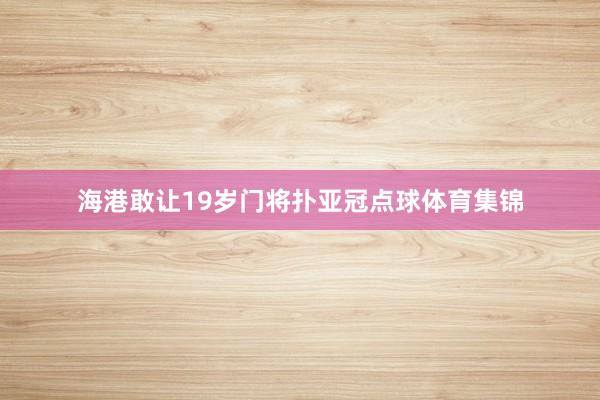 海港敢让19岁门将扑亚冠点球体育集锦