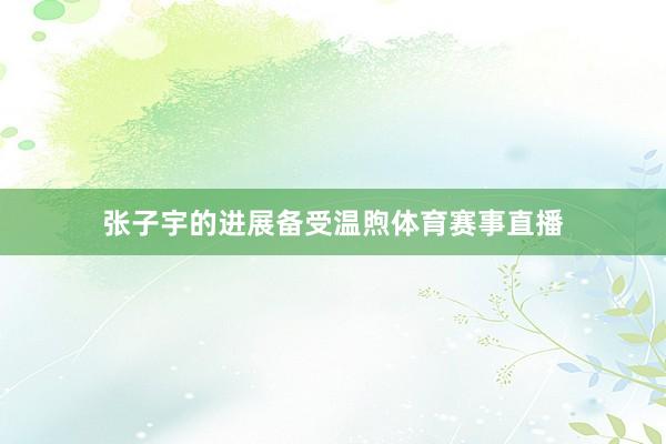 张子宇的进展备受温煦体育赛事直播