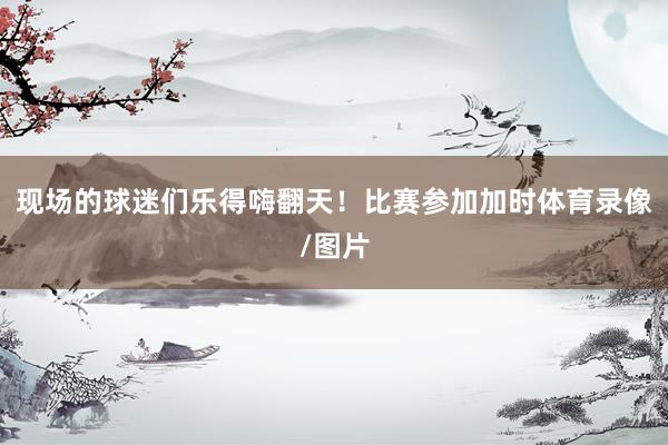 现场的球迷们乐得嗨翻天！比赛参加加时体育录像/图片