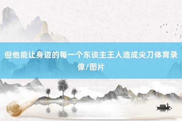 但他能让身边的每一个东谈主王人造成尖刀体育录像/图片