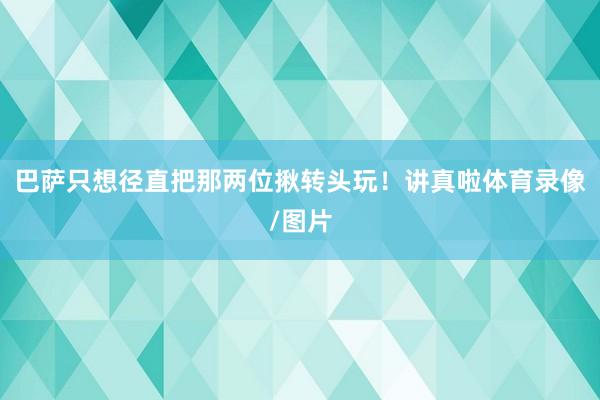 巴萨只想径直把那两位揪转头玩！讲真啦体育录像/图片