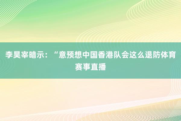 李昊宰暗示：“意预想中国香港队会这么退防体育赛事直播