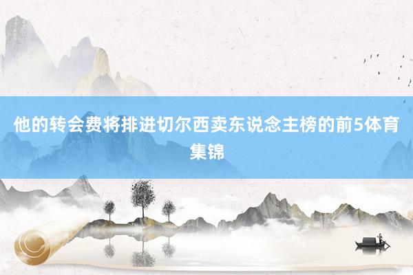 他的转会费将排进切尔西卖东说念主榜的前5体育集锦