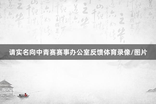 请实名向中青赛赛事办公室反馈体育录像/图片