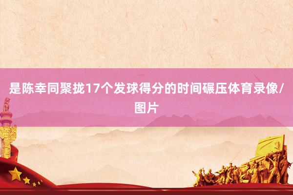 是陈幸同聚拢17个发球得分的时间碾压体育录像/图片