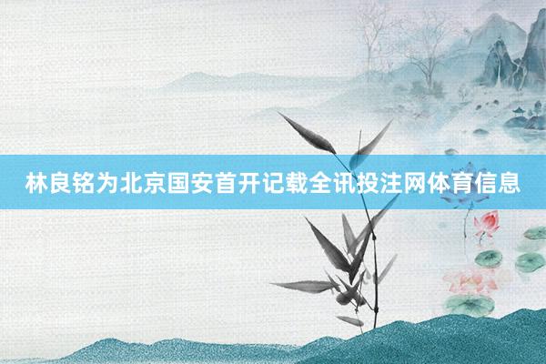 林良铭为北京国安首开记载全讯投注网体育信息