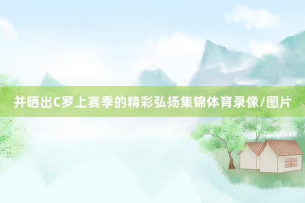 并晒出C罗上赛季的精彩弘扬集锦体育录像/图片