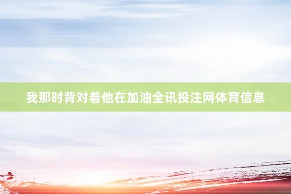 我那时背对着他在加油全讯投注网体育信息