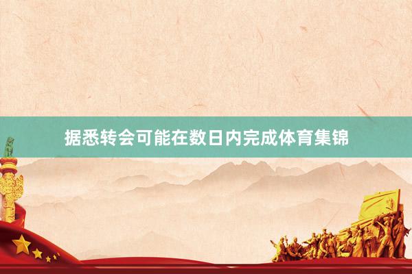 据悉转会可能在数日内完成体育集锦