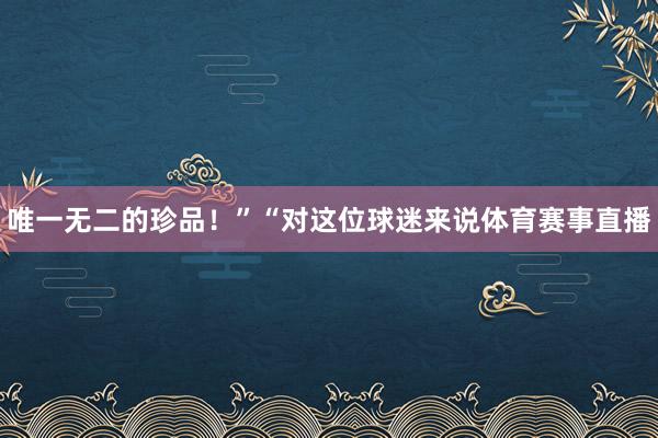 唯一无二的珍品！”“对这位球迷来说体育赛事直播