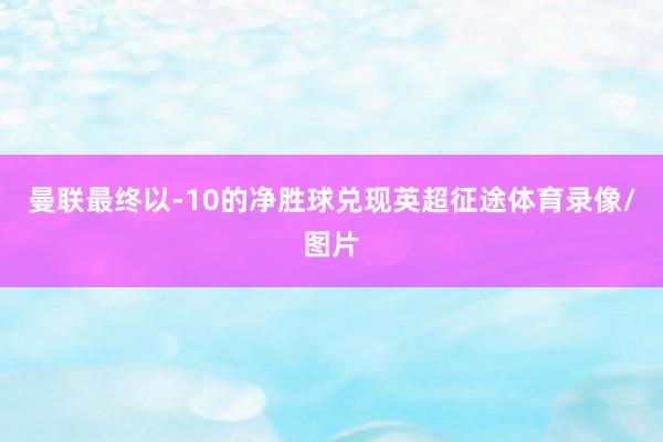 曼联最终以-10的净胜球兑现英超征途体育录像/图片