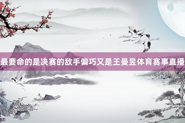 最要命的是决赛的敌手偏巧又是王曼昱体育赛事直播