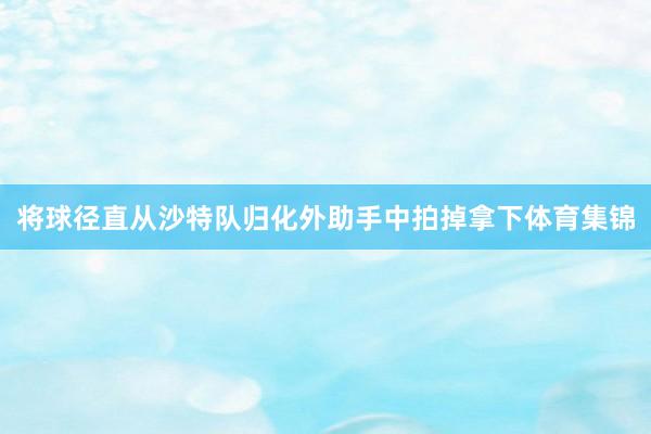 将球径直从沙特队归化外助手中拍掉拿下体育集锦