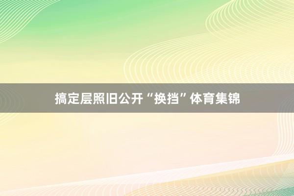 搞定层照旧公开“换挡”体育集锦