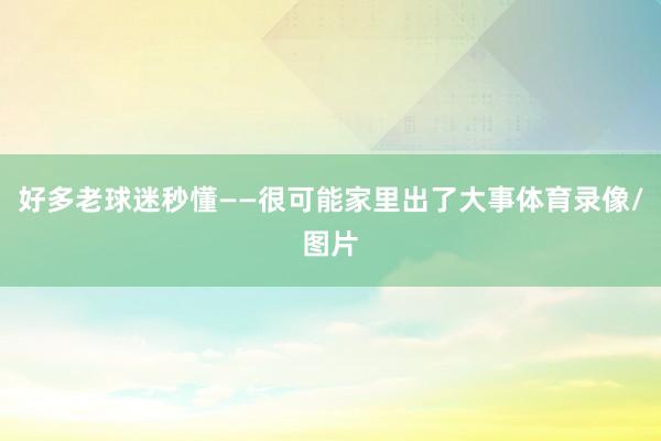 好多老球迷秒懂——很可能家里出了大事体育录像/图片