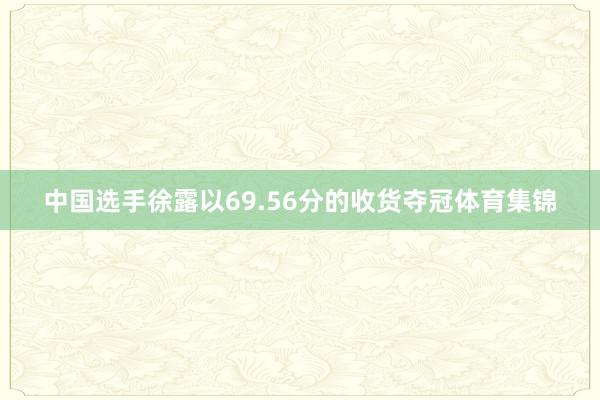 中国选手徐露以69.56分的收货夺冠体育集锦