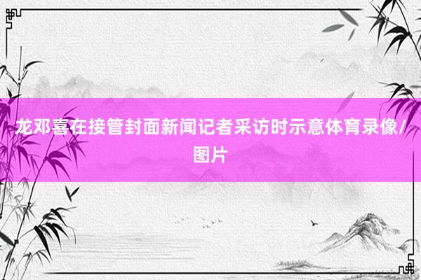 龙邓喜在接管封面新闻记者采访时示意体育录像/图片