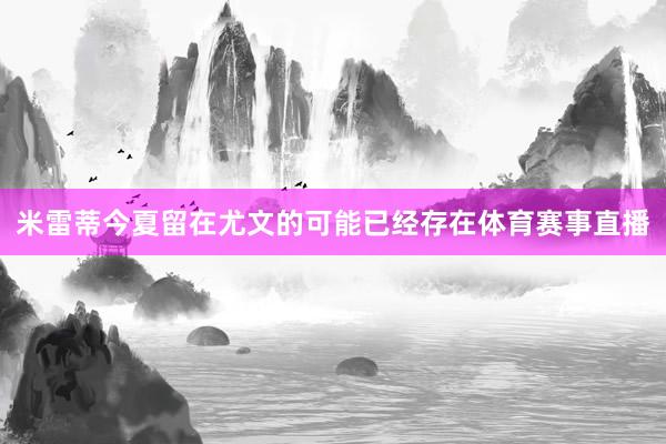 米雷蒂今夏留在尤文的可能已经存在体育赛事直播
