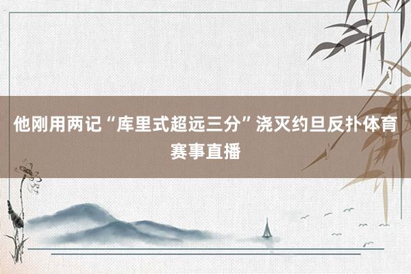 他刚用两记“库里式超远三分”浇灭约旦反扑体育赛事直播
