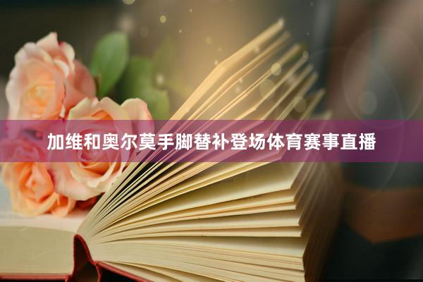加维和奥尔莫手脚替补登场体育赛事直播