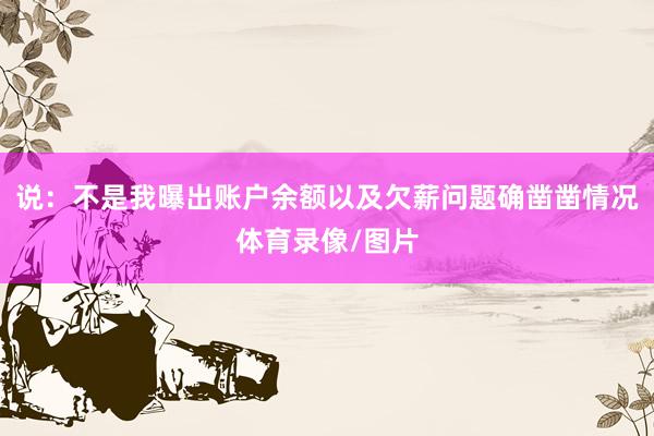说：不是我曝出账户余额以及欠薪问题确凿凿情况体育录像/图片