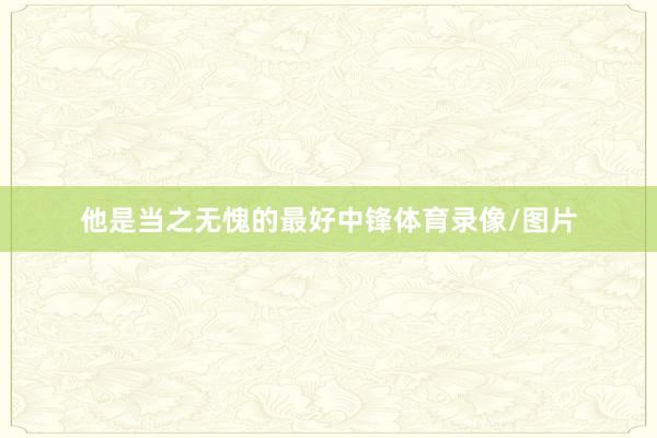 他是当之无愧的最好中锋体育录像/图片