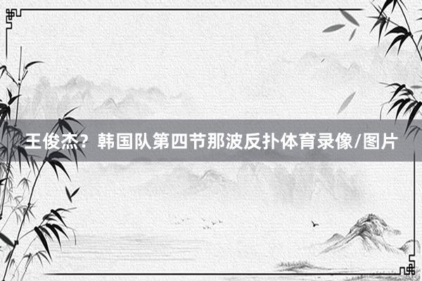 王俊杰？韩国队第四节那波反扑体育录像/图片