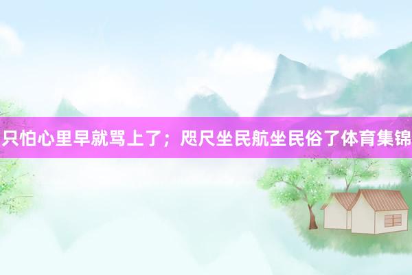 只怕心里早就骂上了；咫尺坐民航坐民俗了体育集锦