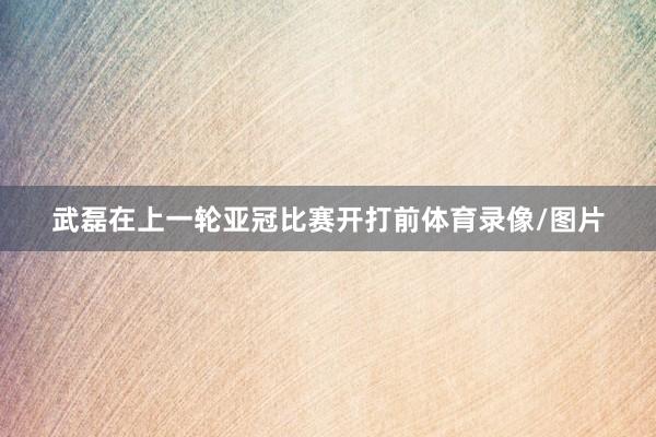 武磊在上一轮亚冠比赛开打前体育录像/图片