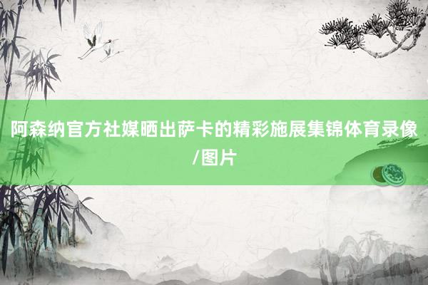 阿森纳官方社媒晒出萨卡的精彩施展集锦体育录像/图片