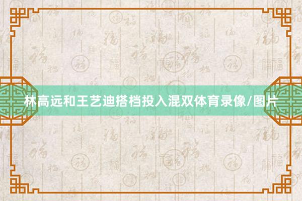 林高远和王艺迪搭档投入混双体育录像/图片