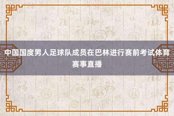 中国国度男人足球队成员在巴林进行赛前考试体育赛事直播