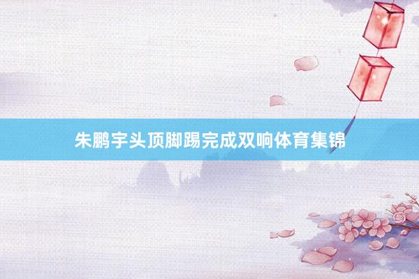 朱鹏宇头顶脚踢完成双响体育集锦