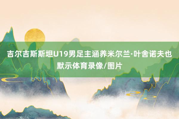 吉尔吉斯斯坦U19男足主涵养米尔兰·叶舍诺夫也默示体育录像/图片