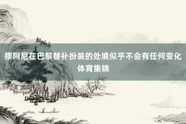 穆阿尼在巴黎替补扮装的处境似乎不会有任何变化体育集锦