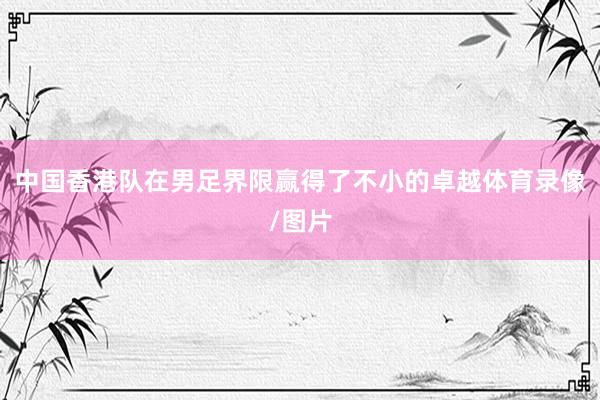 中国香港队在男足界限赢得了不小的卓越体育录像/图片