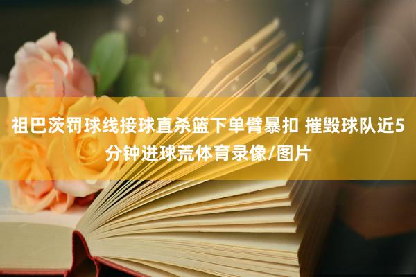 祖巴茨罚球线接球直杀篮下单臂暴扣 摧毁球队近5分钟进球荒体育录像/图片
