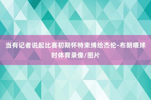 当有记者说起比赛初期怀特束缚给杰伦-布朗喂球时体育录像/图片