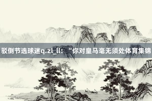 驳倒节选球迷q.zl_ll：“你对皇马毫无须处体育集锦