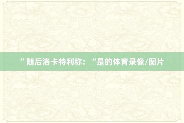 ”随后洛卡特利称：“是的体育录像/图片
