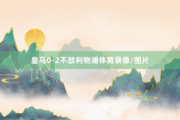 皇马0-2不敌利物浦体育录像/图片