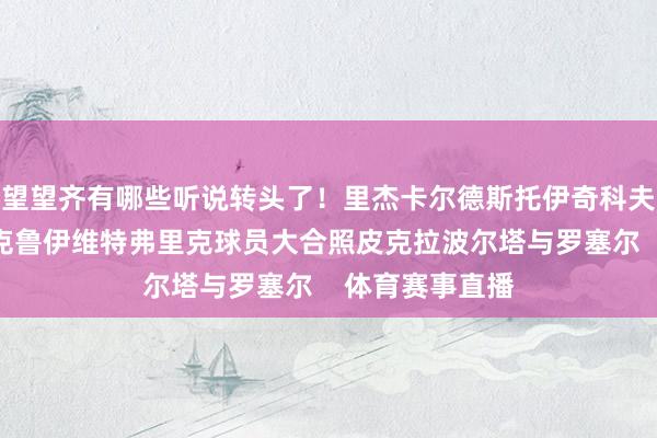望望齐有哪些听说转头了！里杰卡尔德斯托伊奇科夫德科科曼哈维克鲁伊维特弗里克球员大合照皮克拉波尔塔与罗塞尔    体育赛事直播