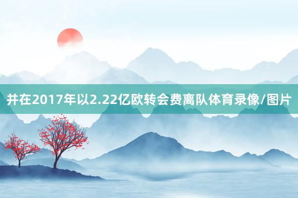 并在2017年以2.22亿欧转会费离队体育录像/图片